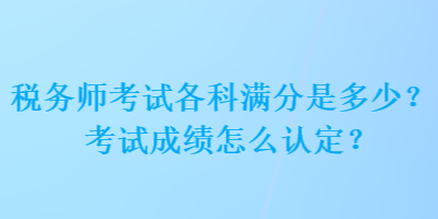 稅務(wù)師考試各科滿分是多少？考試成績怎么認定？