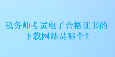 稅務(wù)師考試電子合格證書的下載網(wǎng)站是哪個(gè)？