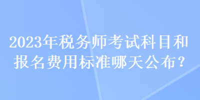 2023年稅務(wù)師考試科目和報名費(fèi)用標(biāo)準(zhǔn)哪天公布？