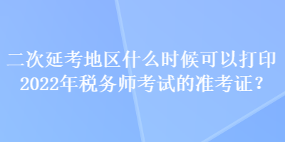 二次延考地區(qū)什么時候可以打印2022年稅務師考試的準考證？