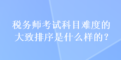 稅務(wù)師考試科目難度的大致排序是什么樣的？