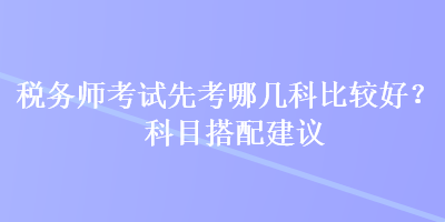 稅務(wù)師考試先考哪幾科比較好？科目搭配建議