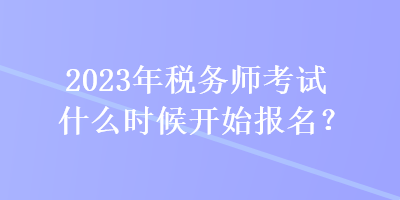 2023年稅務師考試什么時候開始報名？