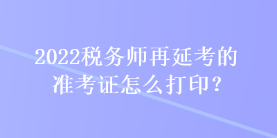 2022稅務(wù)師再延考的準(zhǔn)考證怎么打印？