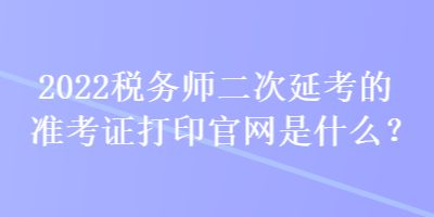 2022稅務(wù)師二次延考的準(zhǔn)考證打印官網(wǎng)是什么？