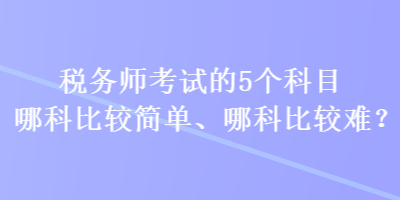 稅務(wù)師考試的5個科目哪科比較簡單、哪科比較難？