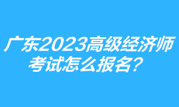 廣東2023年高級經(jīng)濟師考試怎么報名？