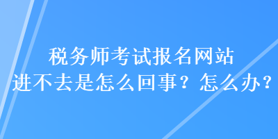 稅務(wù)師考試報名網(wǎng)站進不去是怎么回事？怎么辦？