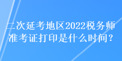 二次延考地區(qū)2022稅務(wù)師準(zhǔn)考證打印是什么時間？