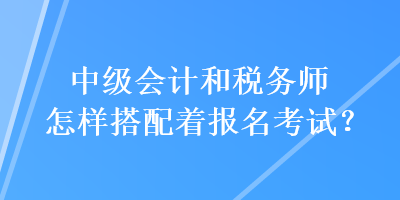 中級(jí)會(huì)計(jì)和稅務(wù)師怎樣搭配著報(bào)名考試？