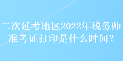 二次延考地區(qū)2022年稅務(wù)師準考證打印是什么時間？