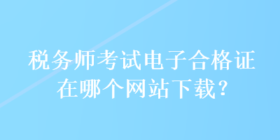 稅務(wù)師考試電子合格證在哪個網(wǎng)站下載？