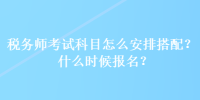 稅務(wù)師考試科目怎么安排搭配？什么時(shí)候報(bào)名？