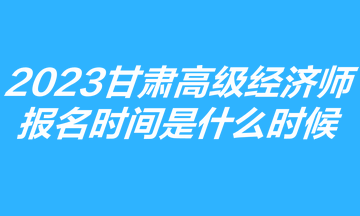 2023甘肅高級經(jīng)濟師報名時間是什么時候？