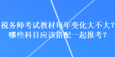 稅務(wù)師考試教材每年變化大不大？哪些科目應(yīng)該搭配一起報(bào)考？