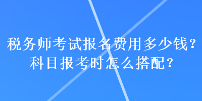 稅務(wù)師考試報(bào)名費(fèi)用多少錢？科目報(bào)考時(shí)怎么搭配？