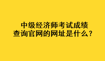 中級(jí)經(jīng)濟(jì)師考試成績(jī)查詢官網(wǎng)的網(wǎng)址是什么？