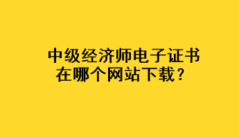 中級(jí)經(jīng)濟(jì)師電子證書在哪個(gè)網(wǎng)站下載？