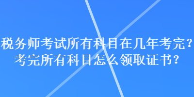 稅務(wù)師考試所有科目在幾年考完？考完所有科目怎么領(lǐng)取證書(shū)？