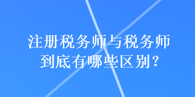 注冊稅務(wù)師與稅務(wù)師到底有哪些區(qū)別？