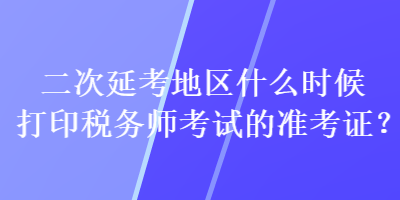 二次延考地區(qū)什么時(shí)候打印稅務(wù)師考試的準(zhǔn)考證？