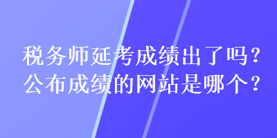 稅務(wù)師延考成績出了嗎？公布成績的網(wǎng)站是哪個(gè)？