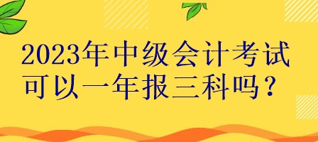 2023年中級會計考試可以一年報三科嗎？