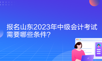 報名山東2023年中級會計考試需要哪些條件？