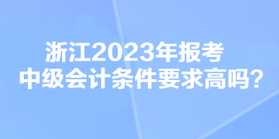 浙江2023年報(bào)考中級(jí)會(huì)計(jì)條件要求高嗎？