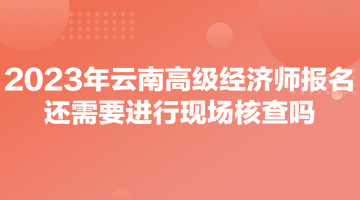 2023年云南高級經(jīng)濟師報名還需要進行現(xiàn)場核查嗎？