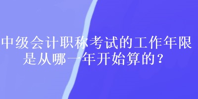 中級(jí)會(huì)計(jì)職稱考試的工作年限是從哪一年開(kāi)始算的？