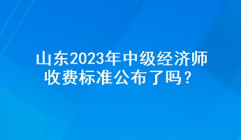 山東2023年中級經(jīng)濟(jì)師收費標(biāo)準(zhǔn)公布了嗎？