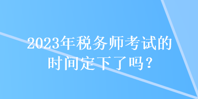 2023年稅務(wù)師考試的時(shí)間定下了嗎？