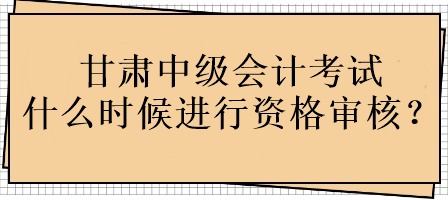 甘肅中級(jí)會(huì)計(jì)考試什么時(shí)候進(jìn)行資格審核？