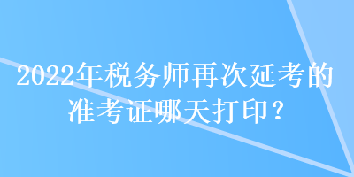 2022年稅務(wù)師再次延考的準(zhǔn)考證哪天打印？