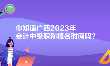 你知道廣西2023年會計中級職稱報名時間嗎？