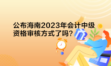 公布海南2023年會計中級資格審核方式了嗎？