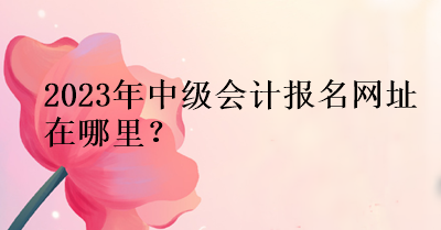 2023年中級會計報名網(wǎng)址在哪里？