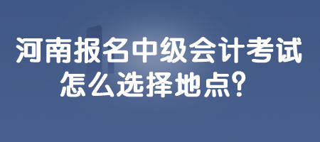 河南報(bào)名中級(jí)會(huì)計(jì)考試怎么選擇地點(diǎn)？