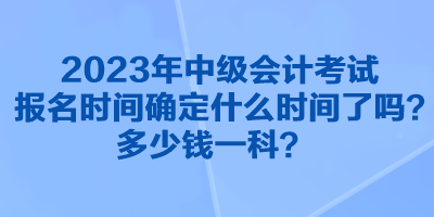 2023年中級會計考試報名時間確定什么時間了嗎？多少錢一科？