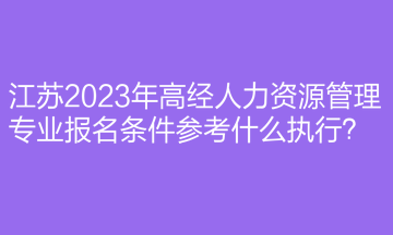 江蘇2023年高經(jīng)人力資源管理專業(yè)報名條件參考什么執(zhí)行？