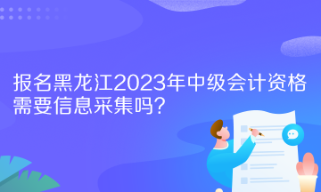 報名黑龍江2023年中級會計資格需要信息采集嗎？