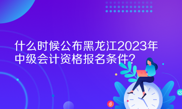 什么時候公布黑龍江2023年中級會計資格報名條件？