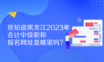 你知道黑龍江2023年會(huì)計(jì)中級(jí)職稱報(bào)名網(wǎng)址是哪里嗎？