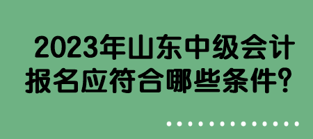 2023年山東中級(jí)會(huì)計(jì)報(bào)名應(yīng)符合哪些條件？