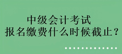 中級會計考試報名繳費(fèi)什么時候截止？