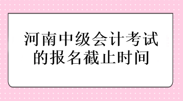 河南中級(jí)會(huì)計(jì)考試的報(bào)名截止時(shí)間在什么時(shí)候？