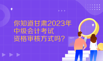  你知道甘肅2023年中級會計考試資格審核方式嗎？