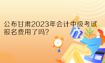 公布甘肅2023年會(huì)計(jì)中級(jí)考試報(bào)名費(fèi)用了嗎？