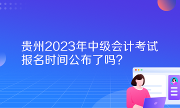 貴州2023年中級(jí)會(huì)計(jì)考試報(bào)名時(shí)間公布了嗎？